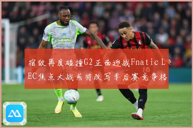 宿敌再度碰撞G2正面迎战Fnatic LEC焦点大战或将改写季后赛竞争格局：最新赛事动态与深度分析