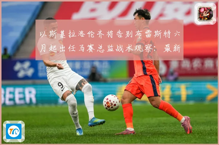 以斯基拉洛伦齐将告别布雷斯特六月起出任马赛总监战术观察：最新赛事动态与深度分析