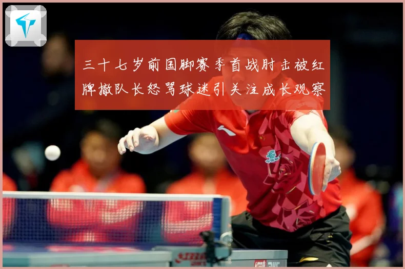 三十七岁前国脚赛季首战肘击被红牌撤队长怒骂球迷引关注成长观察：最新赛事动态与深度分析