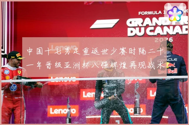 中国十七男足重返世少赛时隔二十一年晋级亚洲杯八强辉煌再现战术观察：最新赛事动态与深度分析