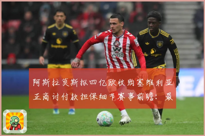 阿斯拉莫斯拟四亿欧收购塞维利亚正商讨付款担保细节赛事前瞻：最新赛事动态与深度分析