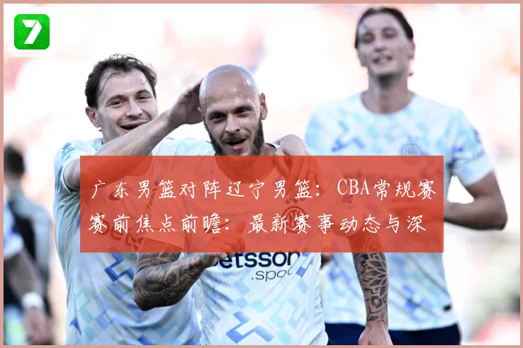 广东男篮对阵辽宁男篮：CBA常规赛赛前焦点前瞻：最新赛事动态与深度分析