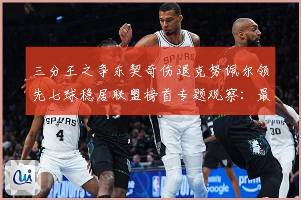 三分王之争东契奇伤退克努佩尔领先七球稳居联盟榜首专题观察：最新赛事动态与深度分析