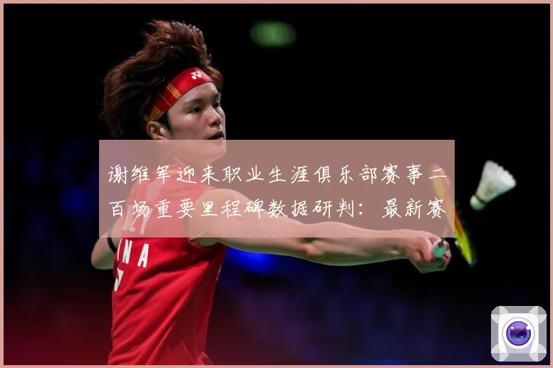 谢维军迎来职业生涯俱乐部赛事二百场重要里程碑数据研判：最新赛事动态与深度分析
