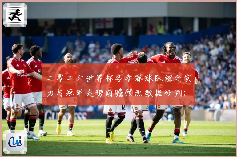 二零二六世界杯各参赛球队综合实力与冠军走势前瞻预测数据研判：最新赛事动态与深度分析