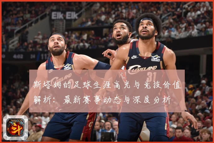 斯塔姆的足球生涯高光与竞技价值解析：最新赛事动态与深度分析