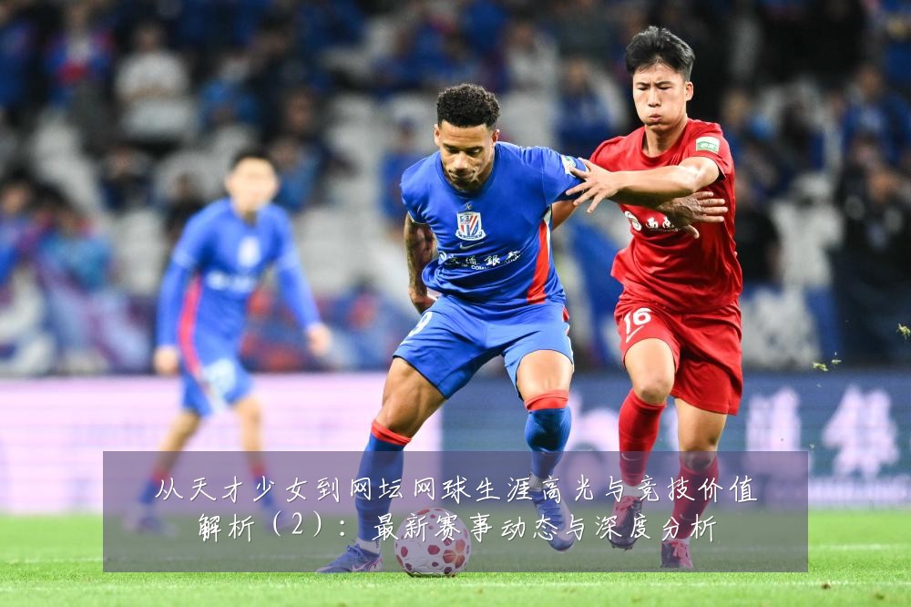 从天才少女到网坛网球生涯高光与竞技价值解析（2）：最新赛事动态与深度分析