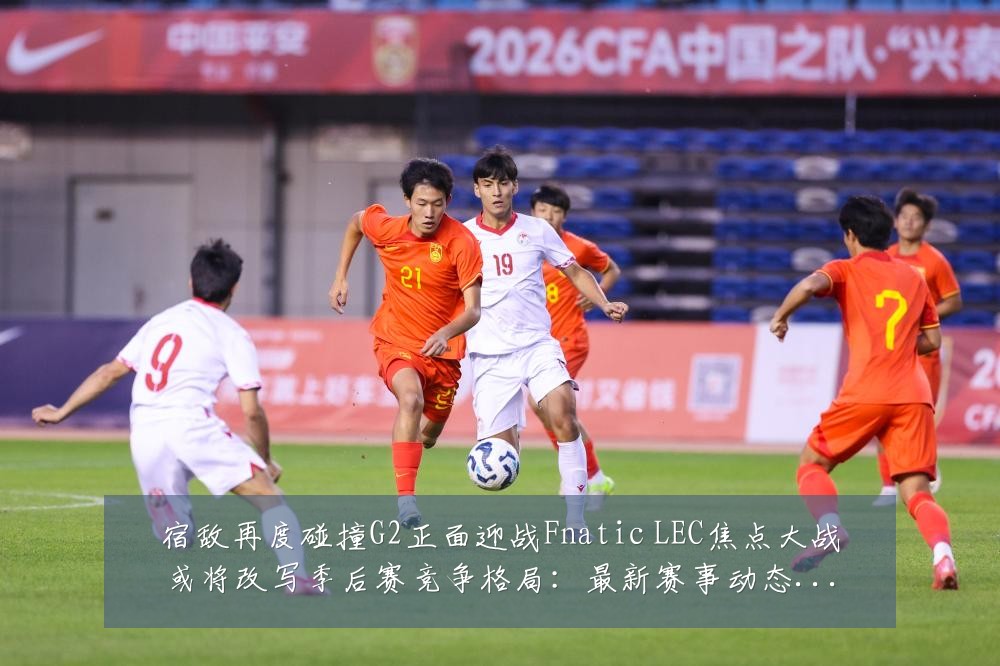 宿敌再度碰撞G2正面迎战Fnatic LEC焦点大战或将改写季后赛竞争格局:最新赛事动态与深度分析