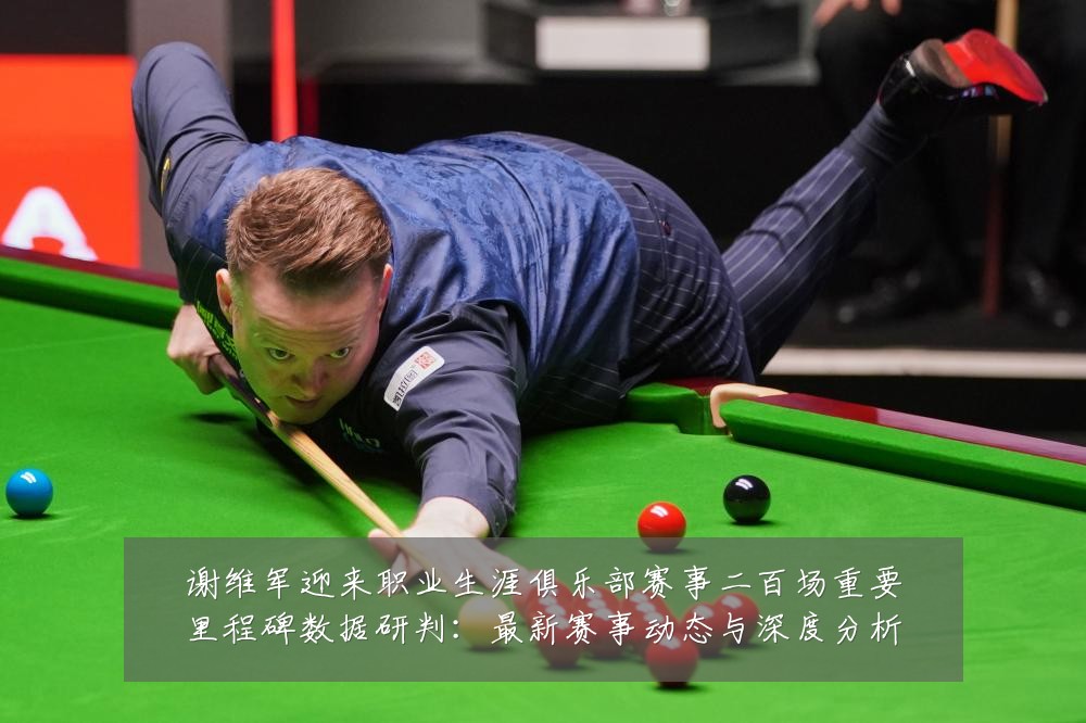 谢维军迎来职业生涯俱乐部赛事二百场重要里程碑数据研判：最新赛事动态与深度分析